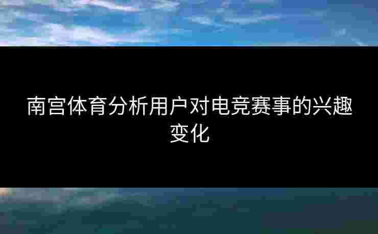 南宫体育分析用户对电竞赛事的兴趣变化 南宫体育分析用户对电竞赛事的兴趣变化