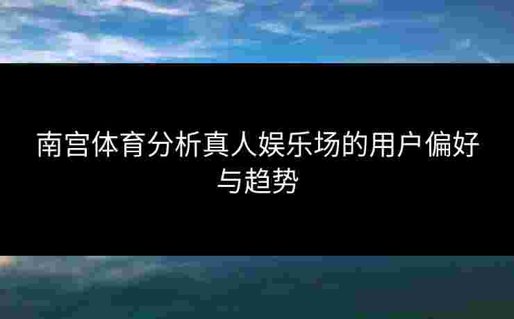南宫体育分析真人娱乐场的用户偏好与趋势