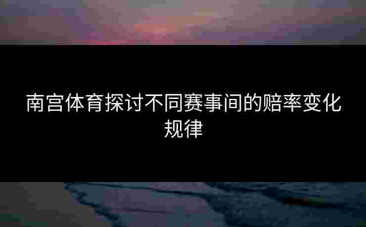 南宫体育探讨不同赛事间的赔率变化规律
