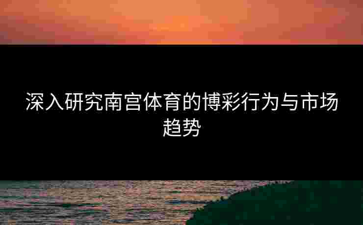 深入研究南宫体育的博彩行为与市场趋势