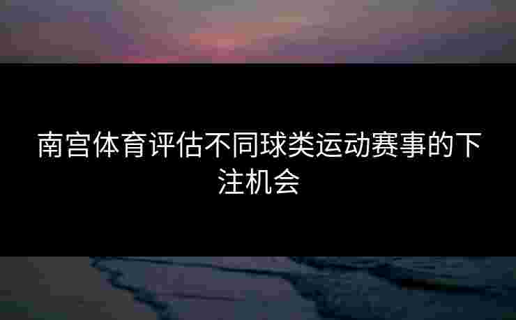 南宫体育评估不同球类运动赛事的下注机会