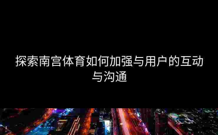 探索南宫体育如何加强与用户的互动与沟通
