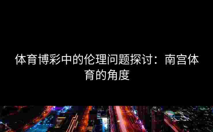 体育博彩中的伦理问题探讨：南宫体育的角度