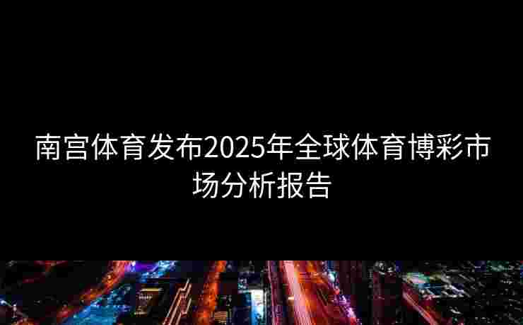 南宫体育发布2025年全球体育博彩市场分析报告