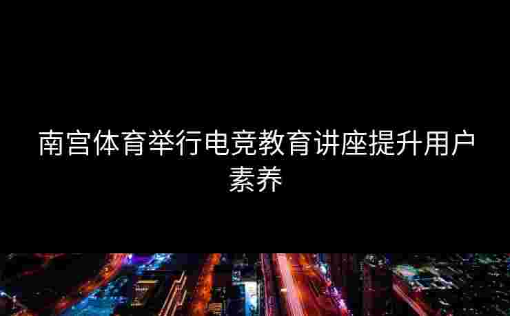 南宫体育举行电竞教育讲座提升用户素养