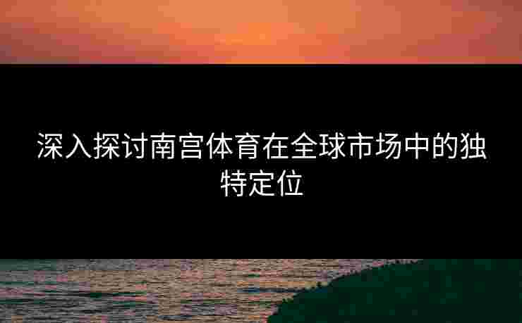 深入探讨南宫体育在全球市场中的独特定位
