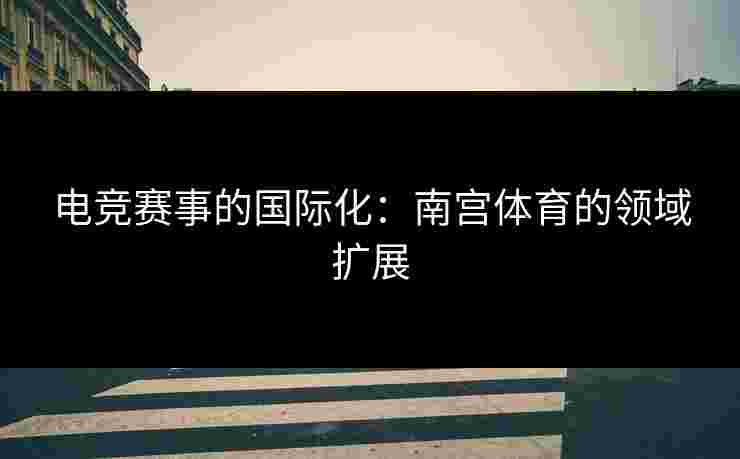 电竞赛事的国际化：南宫体育的领域扩展
