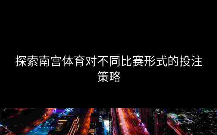 探索南宫体育对不同比赛形式的投注策略