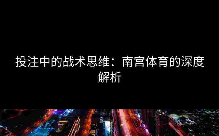 投注中的战术思维：南宫体育的深度解析