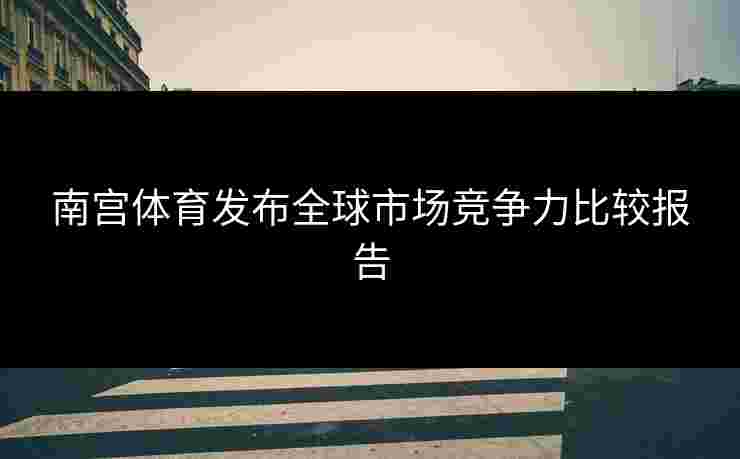 南宫体育发布全球市场竞争力比较报告