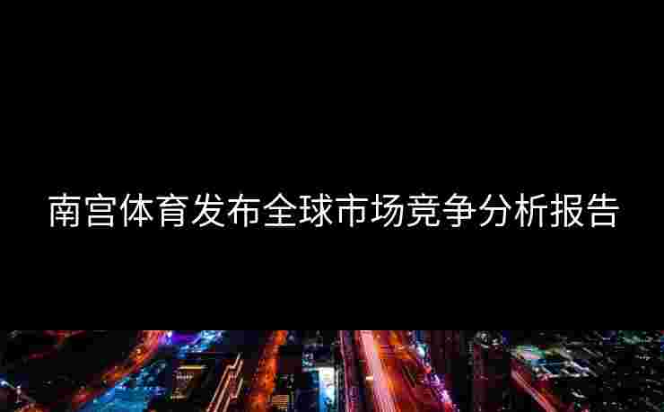 南宫体育发布全球市场竞争分析报告
