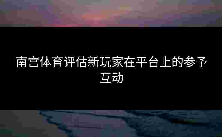 南宫体育评估新玩家在平台上的参予互动