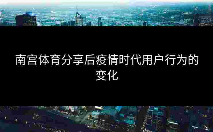 南宫体育分享后疫情时代用户行为的变化