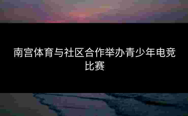 南宫体育与社区合作举办青少年电竞比赛