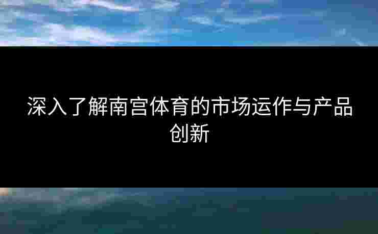 深入了解南宫体育的市场运作与产品创新