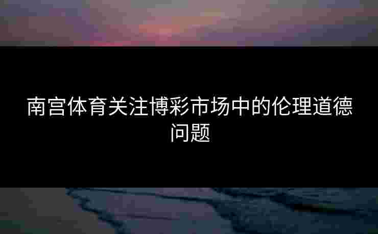 南宫体育关注博彩市场中的伦理道德问题