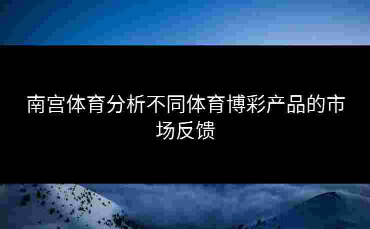 南宫体育分析不同体育博彩产品的市场反馈