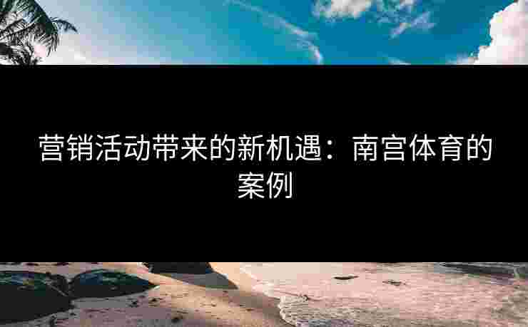 营销活动带来的新机遇:南宫体育的案例 营销活动带来的新机遇:南宫体育的案例