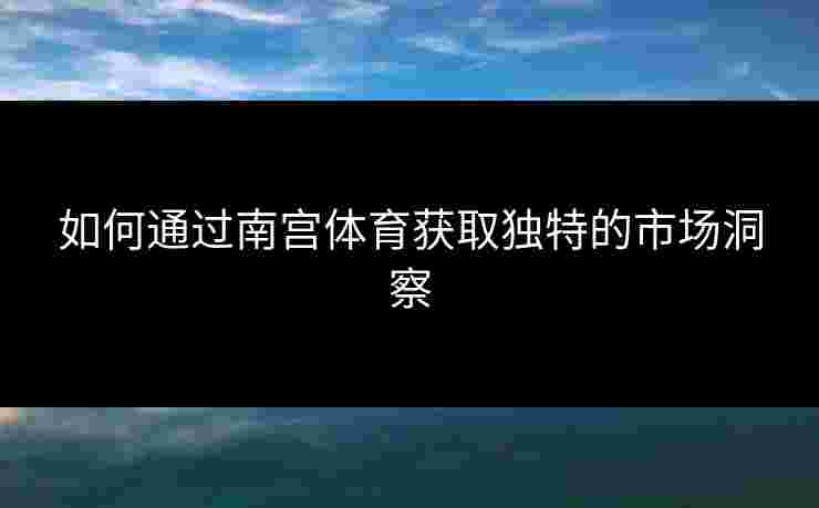 如何通过南宫体育获取独特的市场洞察