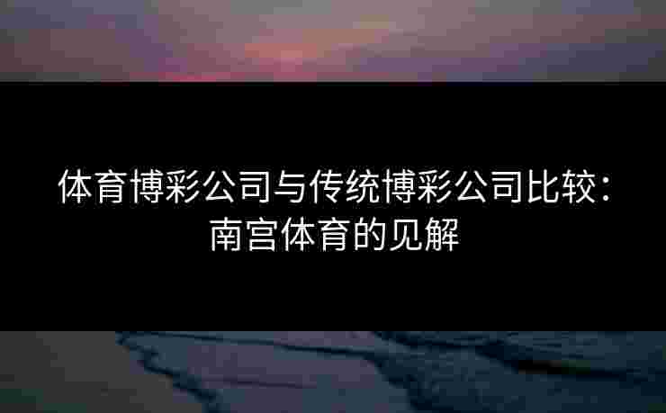 体育博彩公司与传统博彩公司比较：南宫体育的见解