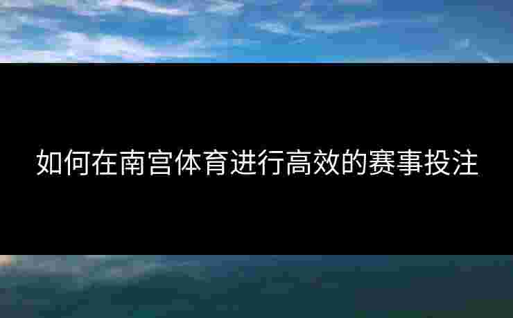 如何在南宫体育进行高效的赛事投注