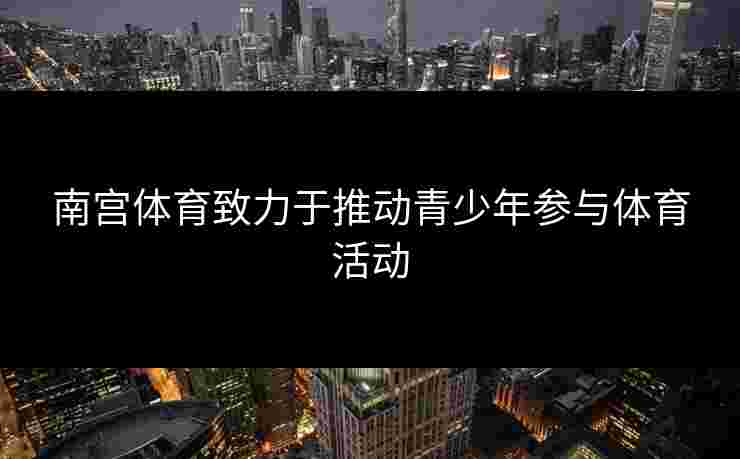 南宫体育致力于推动青少年参与体育活动