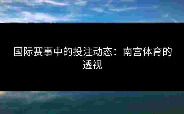 国际赛事中的投注动态：南宫体育的透视