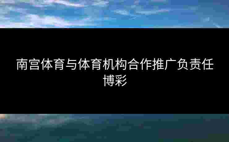 南宫体育与体育机构合作推广负责任博彩