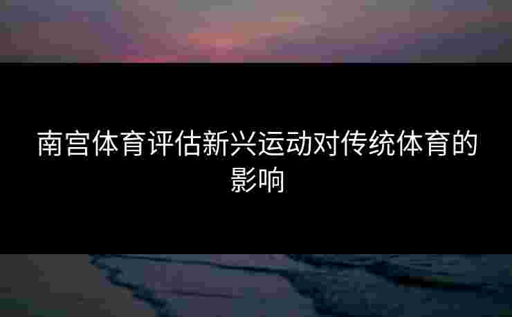 南宫体育评估新兴运动对传统体育的影响 南宫体育评估新兴运动对传统体育的影响