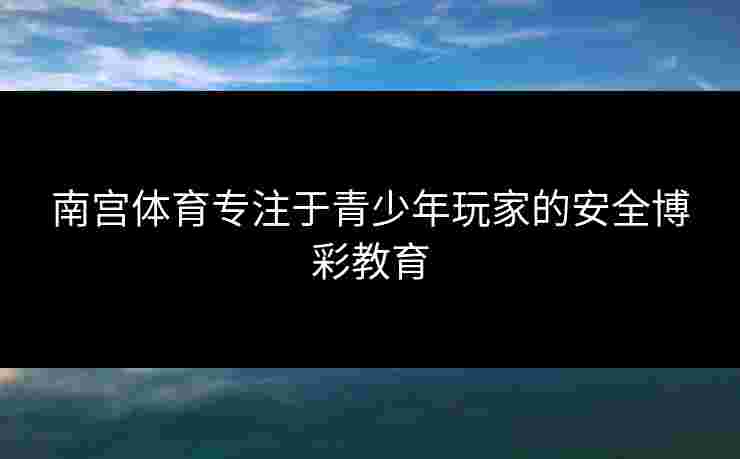 南宫体育专注于青少年玩家的安全博彩教育