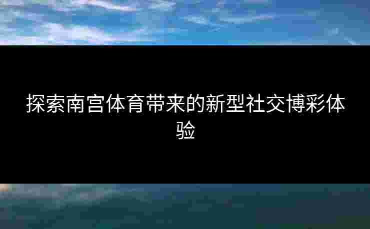探索南宫体育带来的新型社交博彩体验